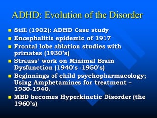 ADHD: Evolution of the Disorder
 Still (1902): ADHD Case study
 Encephalitis epidemic of 1917
 Frontal lobe ablation studies with
primates (1930’s)
 Strauss’ work on Minimal Brain
Dysfunction (1940's -1950's)
 Beginnings of child psychopharmacology;
Using Amphetamines for treatment –
1930-1940.
 MBD becomes Hyperkinetic Disorder (the
1960’s)
 