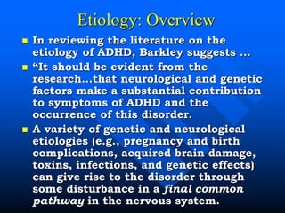 Etiology: Overview
 In reviewing the literature on the
etiology of ADHD, Barkley suggests …
 “It should be evident from the
research…that neurological and genetic
factors make a substantial contribution
to symptoms of ADHD and the
occurrence of this disorder.
 A variety of genetic and neurological
etiologies (e.g., pregnancy and birth
complications, acquired brain damage,
toxins, infections, and genetic effects)
can give rise to the disorder through
some disturbance in a final common
pathway in the nervous system.
 