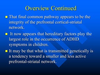 Overview Continued
 That final common pathway appears to be the
integrity of the prefrontal cortical-striatal
network.
 It now appears that hereditary factors play the
largest role in the occurrence of ADHD
symptoms in children.
 It may be that what is transmitted genetically is
a tendency toward a smaller and less active
prefrontal-striatal network.
 