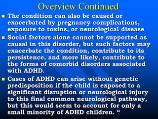 Overview Continued
 The condition can also be caused or
exacerbated by pregnancy complications,
exposure to toxins, or neurological disease
 Social factors alone cannot be supported as
causal in this disorder, but such factors may
exacerbate the condition, contribute to its
persistence, and more likely, contribute to
the forms of comorbid disorders associated
with ADHD.
 Cases of ADHD can arise without genetic
predisposition if the child is exposed to a
significant disruption or neurological injury
to this final common neurological pathway,
but this would seem to account for only a
small minority of ADHD children. “
 