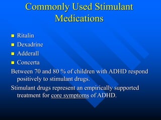 Commonly Used Stimulant
Medications
 Ritalin
 Dexadrine
 Adderall
 Concerta
Between 70 and 80 % of children with ADHD respond
positively to stimulant drugs.
Stimulant drugs represent an empirically supported
treatment for core symptoms of ADHD.
 