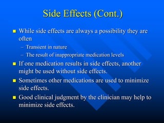 Side Effects (Cont.)
 While side effects are always a possibility they are
often
– Transient in nature
– The result of inappropriate medication levels
 If one medication results in side effects, another
might be used without side effects.
 Sometimes other medications are used to minimize
side effects.
 Good clinical judgment by the clinician may help to
minimize side effects.
 