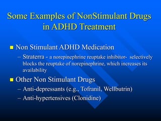 Some Examples of NonStimulant Drugs
in ADHD Treatment
 Non Stimulant ADHD Medication
– Straterra - a norepinephrine reuptake inhibitor- selectively
blocks the reuptake of norepinephrine, which increases its
availability
 Other Non Stimulant Drugs
– Anti-depressants (e.g., Tofranil, Wellbutrin)
– Anti-hypertensives (Clonidine)
 
