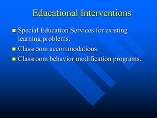 Educational Interventions
 Special Education Services for existing
learning problems.
 Classroom accommodations.
 Classroom behavior modification programs.
 