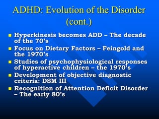ADHD: Evolution of the Disorder
(cont.)
 Hyperkinesis becomes ADD – The decade
of the 70’s
 Focus on Dietary Factors – Feingold and
the 1970’s
 Studies of psychophysiological responses
of hyperactive children – the 1970’s
 Development of objective diagnostic
criteria: DSM III
 Recognition of Attention Deficit Disorder
– The early 80’s
 