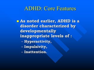 ADHD: Core Features
 As noted earlier, ADHD is a
disorder characterized by
developmentally
inappropriate levels of :
– Hyperactivity,
– Impulsivity,
– Inattention.
 