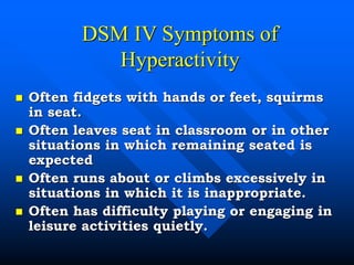DSM IV Symptoms of
Hyperactivity
 Often fidgets with hands or feet, squirms
in seat.
 Often leaves seat in classroom or in other
situations in which remaining seated is
expected
 Often runs about or climbs excessively in
situations in which it is inappropriate.
 Often has difficulty playing or engaging in
leisure activities quietly.
 