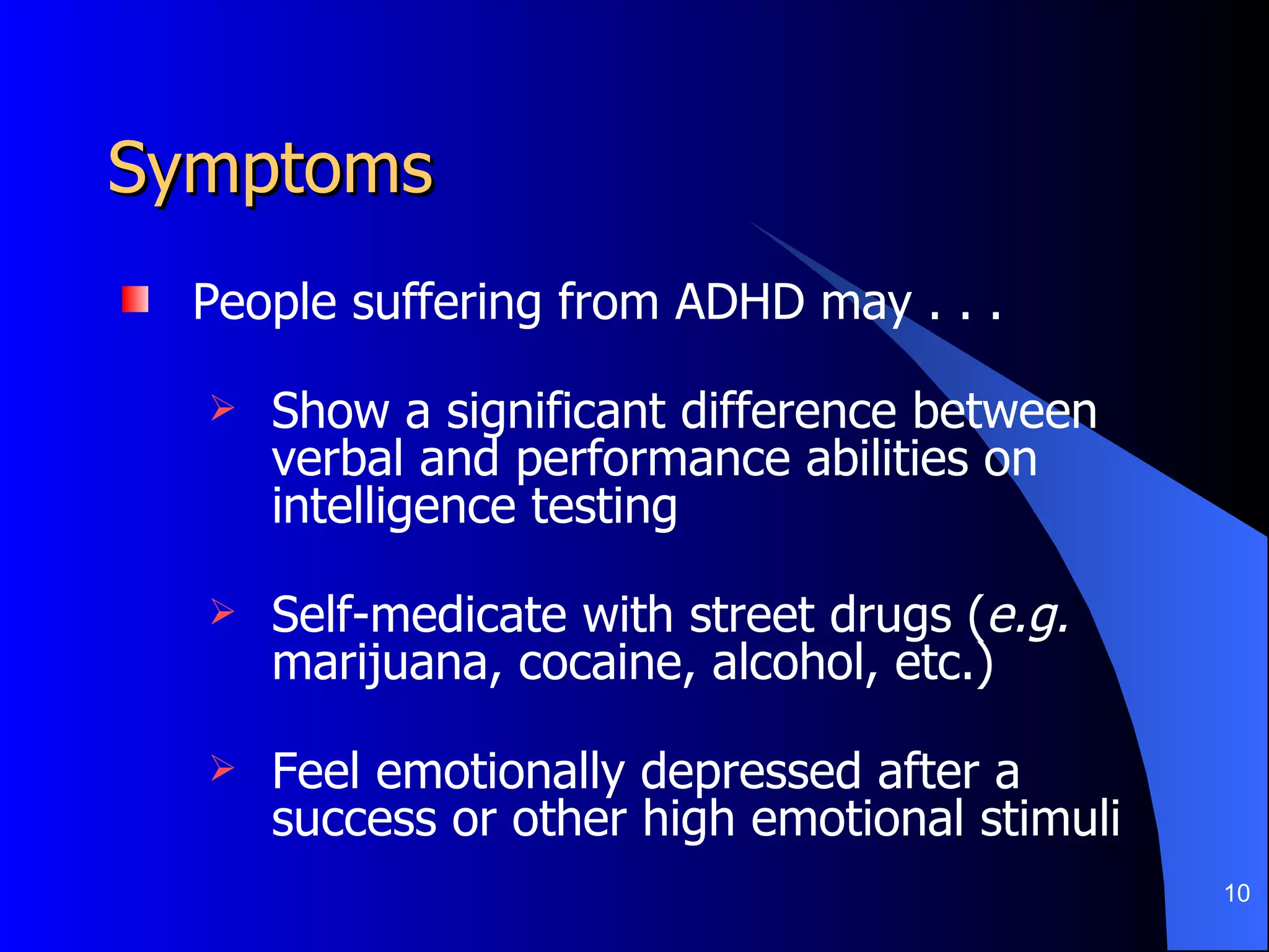 Symptoms People suffering from ADHD may . . .  Show a significant difference between verbal and performance abilities on intelligence testing Self-medicate with street drugs ( e.g.  marijuana, cocaine, alcohol, etc.) Feel emotionally depressed after a success or other high emotional stimuli 