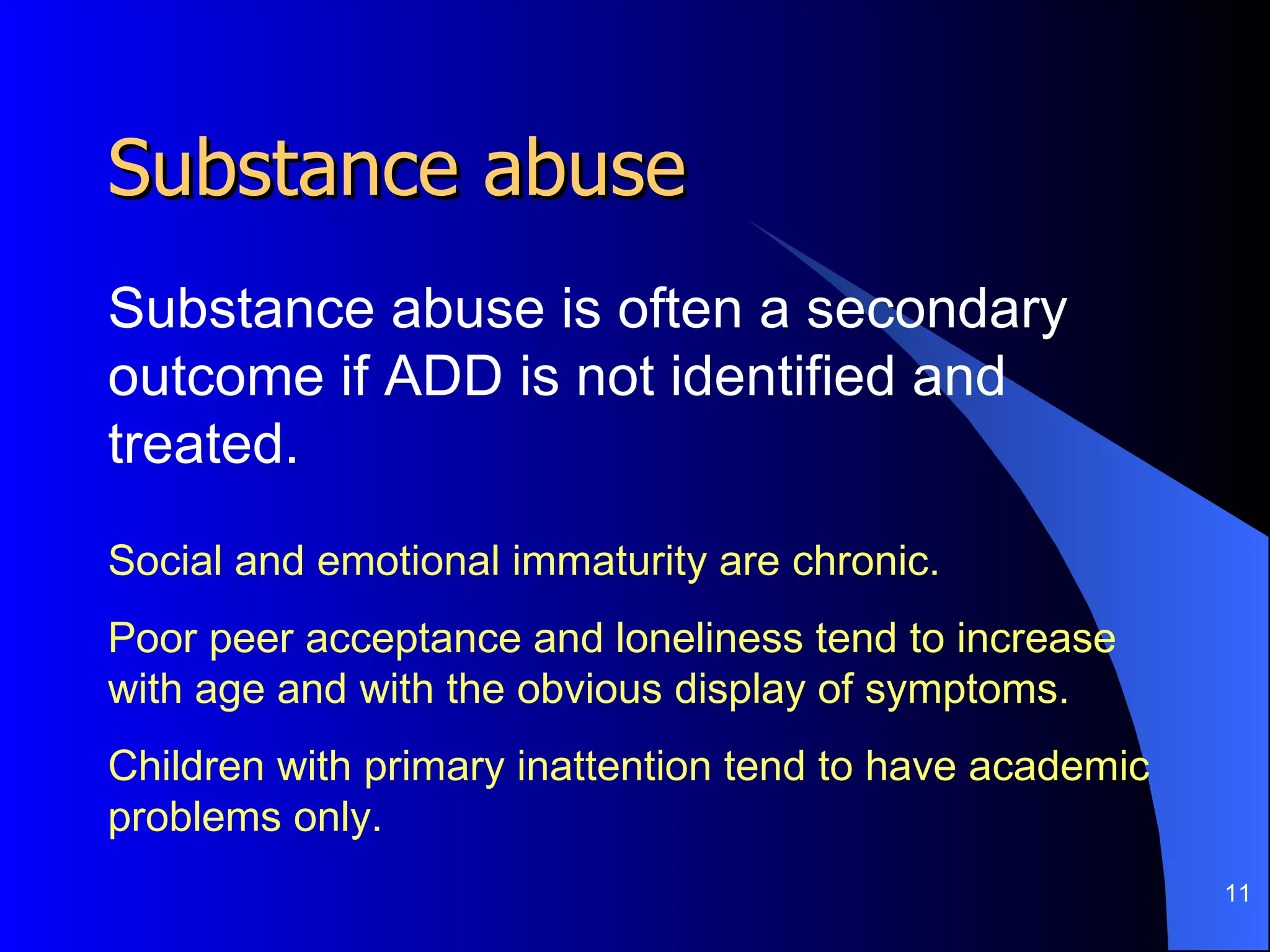 Substance abuse Substance abuse is often a secondary outcome if ADD is not identified and treated.  Social and emotional immaturity are chronic.  Poor peer acceptance and loneliness tend to increase with age and with the obvious display of symptoms. Children with primary inattention tend to have academic problems only. 