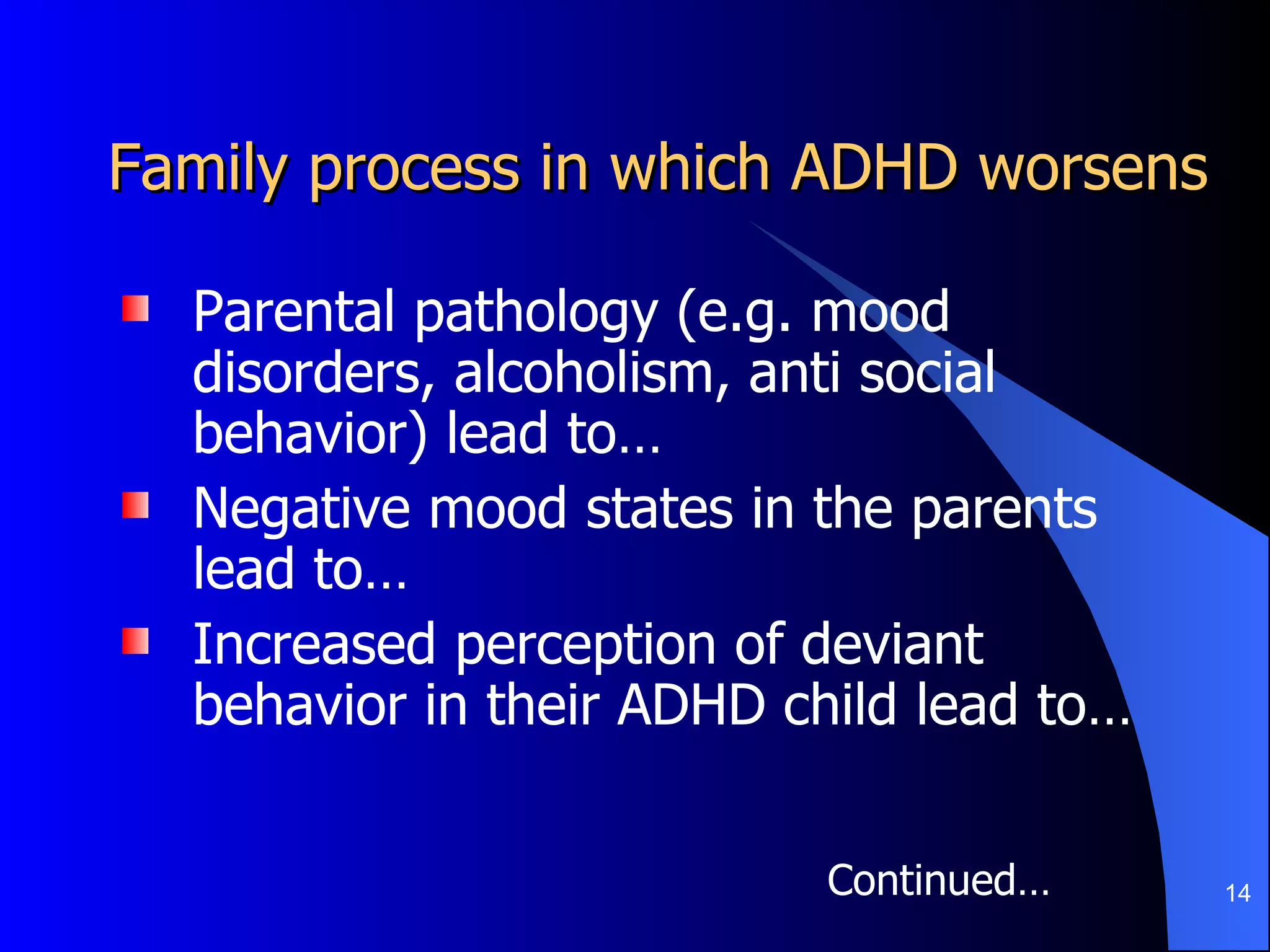 Family process in which ADHD worsens Parental pathology (e.g. mood disorders, alcoholism, anti social behavior) lead to… Negative mood states in the parents lead to… Increased perception of deviant behavior in their ADHD child lead to…  Continued… 