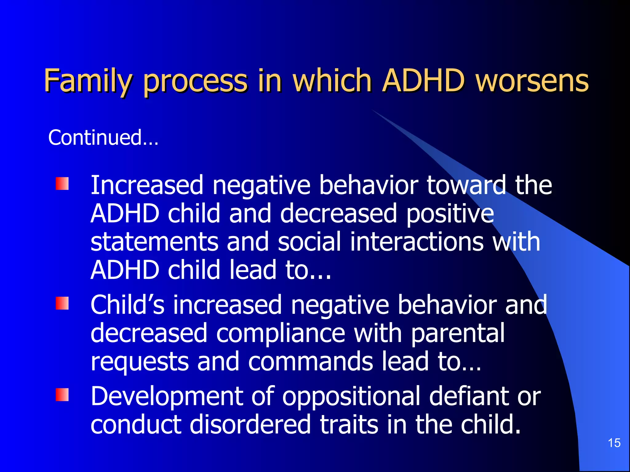 Family process in which ADHD worsens Increased negative behavior toward the ADHD child and decreased positive statements and social interactions with ADHD child lead to... Child’s increased negative behavior and decreased compliance with parental requests and commands lead to… Development of oppositional defiant or conduct disordered traits in the child. Continued… 