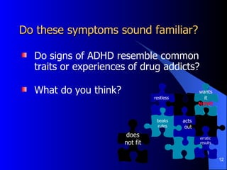 Do these symptoms sound familiar?  Do signs of ADHD resemble common traits or experiences of drug addicts? What do you think? erratic results acts out beaks rules does not fit wants it  NOW! restless  