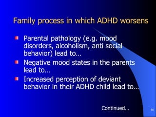 Family process in which ADHD worsens Parental pathology (e.g. mood disorders, alcoholism, anti social behavior) lead to… Negative mood states in the parents lead to… Increased perception of deviant behavior in their ADHD child lead to…  Continued… 