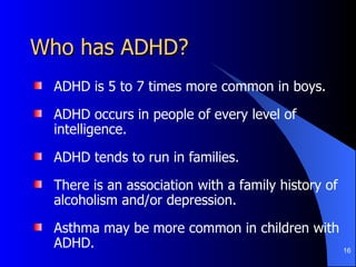 Who has ADHD? ADHD is 5 to 7 times more common in boys.  ADHD occurs in people of every level of intelligence.  ADHD tends to run in families. There is an association with a family history of alcoholism and/or depression.  Asthma may be more common in children with ADHD.  