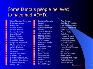 Some famous people believed  to have had ADHD… Hans Christian Anderson F. W. Woolworth Beethoven George Burns Harry Belafonte Andrew Carnegie Lewis Carroll Prince Charles Agatha Christie Winston Churchill Sergei Rachmaninoff Mariel Hemingway Wright Brothers Ernest Hemingway Bill Cosby Leonardo da Vinci Salvador Dali Edward Hallowell, MD Dwight D. Eisenhower F. Scott Fitzgerald Henry Ford Benjamin Franklin Galileo Danny Glover William Randolph Hearst John F. Kennedy Zsa Zsa Gabor Micheal Jordan Robert Kennedy John Lennon Abraham Lincoln Mozart Steve McQueen Napoleon Nasser Issac Newton Nostradamus Louis Pasteur Picasso Edgar Allan Poe Ronald Reagan Dan Quayle John D. Rockefeller Gen. Westmoreland Eleanor Roosevelt Babe Ruth Anwar Sadat Pete Rose Charles Schwab George B. Shaw Steven Spielberg Sylvester Stallone James Stewart Henry David Thoreau Leo Tolstoy Van Gogh Thomas Thoreau Jules Verne William Butler Yeats Robin Williams Stevie Wonder Source:  about.com 