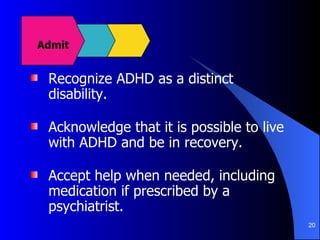 Recognize ADHD as a distinct disability. Acknowledge that it is possible to live with ADHD and be in recovery. Accept help when needed, including medication if prescribed by a psychiatrist. Admit 