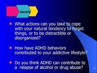 What actions can you take to cope with your natural tendency to forget things, or to be distractible or disorganized? How have ADHD behaviors contributed to your addictive lifestyle? Do you think ADHD can contribute to a  relapse of alcohol or drug abuse? Identify 