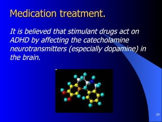 Medication treatment.  It is believed that stimulant drugs act on ADHD by affecting the catecholamine neurotransmitters (especially dopamine) in the brain. 