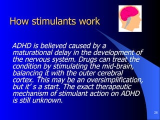 How stimulants work ADHD is believed caused by a maturational delay in the development of the nervous system. Drugs can treat the condition by stimulating the mid-brain, balancing it with the outer cerebral cortex. This may be an oversimplification, but it’ s a start. The exact therapeutic mechanism of stimulant action on ADHD is still unknown.  
