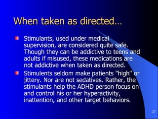 When taken as directed… Stimulants, used under medical supervision, are considered quite safe. Though they can be addictive to teens and adults if misused, these medications are not addictive when taken as directed.  Stimulents seldom make patients "high" or jittery. Nor are not sedatives. Rather, the stimulants help the ADHD person focus on and control his or her hyperactivity, inattention, and other target behaviors.  