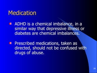 Medication ADHD is a chemical imbalance, in a similar way that depressive illness or diabetes are chemical imbalances. Prescribed medications, taken as directed, should not be confused with drugs of abuse.  
