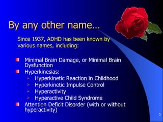 By any other name… Minimal Brain Damage, or Minimal Brain Dysfunction Hyperkinesias: Hyperkinetic Reaction in Childhood Hyperkinetic Impulse Control Hyperactivity Hyperactive Child Syndrome Attention Deficit Disorder (with or without hyperactivity) Since 1937, ADHD has been known by various names, including: 