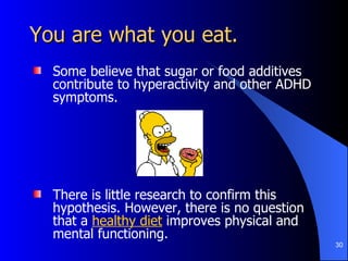 You are what you eat. Some believe that sugar or food additives contribute to hyperactivity and other ADHD symptoms. There is little research to confirm this hypothesis. However, there is no question that a  healthy diet   improves physical and mental functioning. 