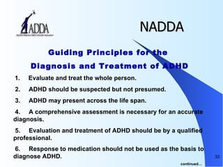 NADDA Guiding Principles for the  Diagnosis and Treatment of ADHD   1.       Evaluate and treat the whole person.   2.       ADHD should be suspected but not presumed. 3.       ADHD may present across the life span.    4.       A comprehensive assessment is necessary for an accurate diagnosis.    5.       Evaluation and treatment of ADHD should be by a qualified professional.    6.       Response to medication should not be used as the basis to diagnose ADHD .  continued… 
