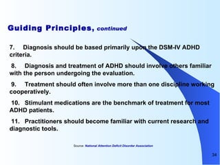 Guiding Principles ,  continued 7.       Diagnosis should be based primarily upon the DSM-IV ADHD criteria.    8.       Diagnosis and treatment of ADHD should involve others familiar with the person undergoing the evaluation.    9.       Treatment should often involve more than one discipline working cooperatively.    10.   Stimulant medications are the benchmark of treatment for most ADHD patients.    11.   Practitioners should become familiar with current research and diagnostic tools.  Source:  National Attention Deficit Disorder Association  