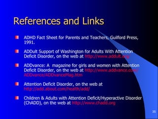 References and Links ADHD Fact Sheet for Parents and Teachers, Guilford Press, 1991.  ADDult Support of Washington for Adults With Attention Deficit Disorder, on the web at  http://www.addult.org/ ADDvance: A  magazine for girls and women with Attention Deficit Disorder, on the web at  http://www. addvance .com/ ADDvance / ADDvanceMag . htm Attention Deficit Disorder, on the web at  http://add.about.com/health/add/ Children & Adults with Attention Deficit/Hyperactive Disorder (ChADD), on the web at  http://www.chadd.org   