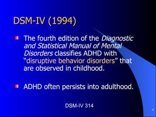 DSM-IV (1994)  The fourth edition of the  Diagnostic and Statistical Manual of Mental Disorders  classifies ADHD with “ disruptive behavior disorders ” that are observed in childhood. ADHD often persists into adulthood. DSM-IV 314 