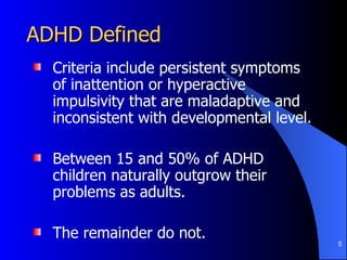 ADHD Defined Criteria include persistent symptoms of inattention or hyperactive impulsivity that are maladaptive and inconsistent with developmental level. Between 15 and 50% of ADHD children naturally outgrow their problems as adults. The remainder do not. 
