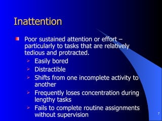 Inattention Poor sustained attention or effort – particularly to tasks that are relatively tedious and protracted. Easily bored Distractible Shifts from one incomplete activity to another Frequently loses concentration during lengthy tasks Fails to complete routine assignments without supervision 