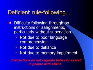 Deficient rule-following… Difficulty following through on instructions or assignments, particularly without supervision. Not due to poor language comprehension Not due to defiance Not due to memory impairment Instructions do not regulate behavior as well  in people with ADHD. 