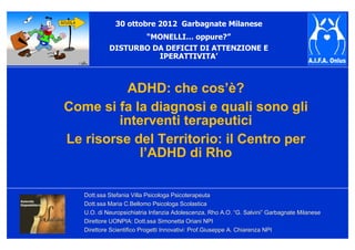 Dott.ssa Stefania Villa Psicologa PsicoterapeutaDott.ssa Stefania Villa Psicologa Psicoterapeuta
Dott.ssa Maria C.Bellomo Psicologa ScolasticaDott.ssa Maria C.Bellomo Psicologa Scolastica
U.O. di Neuropsichiatria Infanzia Adolescenza, Rho A.O.U.O. di Neuropsichiatria Infanzia Adolescenza, Rho A.O. ““G. SalviniG. Salvini”” Garbagnate MilaneseGarbagnate Milanese
Direttore UONPIA: Dott.ssa Simonetta Oriani NPIDirettore UONPIA: Dott.ssa Simonetta Oriani NPI
Direttore Scientifico Progetti Innovativi: Prof.Giuseppe A. ChiaDirettore Scientifico Progetti Innovativi: Prof.Giuseppe A. Chiarenza NPIrenza NPI
ADHD: che cos’è?
Come si fa la diagnosi e quali sono gli
interventi terapeutici
Le risorse del Territorio: il Centro per
l’ADHD di Rho
30 ottobre 2012 Garbagnate Milanese
“MONELLI… oppure?”
DISTURBO DA DEFICIT DI ATTENZIONE E
IPERATTIVITA’
 