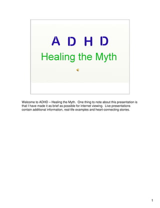 Welcome to ADHD – Healing the Myth. One thing to note about this presentation is
that I have made it as brief as possible for internet viewing. Live presentations
contain additional information, real-life examples and heart-connecting stories.




                                                                                    1
 