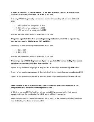 The percentage of US children 4-17 years of age with an ADHD diagnosis by a health care
provider, as reported by parents, continues to increase.
A history of ADHD diagnosis by a health care provider increased by 42% between 2003 and
2011:
 7.8% had ever had a diagnosis in 2003
 9.5% had ever had a diagnosis in 2007
 11.0% had ever had a diagnosis in 2011
Average annual increase was approximately 5% per year
The percentage of children 4-17 years of age taking medication for ADHD, as reported by
parents, increased by 28% between 2007 and 2011.
Percentage of children taking medication for ADHD was:
 4.8% in 2007
 6.1% in 2011
Average annual increase was approximately 7% per year
The average age of ADHD diagnosis was 7 years of age, but children reported by their parents
as having more severe ADHD were diagnosed earlier.
8 years of age was the average age of diagnosis for children reported as having mild ADHD
7 years of age was the average age of diagnosis for children reported as having moderate ADHD
5 years of age was the average age of diagnosis for children reported as having severe ADHD
More US children were reported by their parents to be receiving ADHD treatment in 2011
compared to 2007, however treatment gaps may exist.
In 2011, as many as 17.5% of children with current ADHD were reported by their parents
as not receiving either medication for ADHD or mental health counseling
More than one-third of children reported by their parents as not receiving treatment were also
reported to have moderate or severe ADHD
 