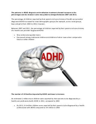 The patterns in ADHD diagnosis and medication treatment showed increases in the
percentages overall, however some new patterns emerged between 2007 and 2011.
The percentage of children reported by their parents to have a history of health care provider
diagnosed ADHD increased for most demographic groups (for example, across racial groups,
boys and girls) from 2003 to 2011; however,
Between 2007 and 2011, the percentage of children reported by their parents to have a history
of a health care provider diagnosed ADHD:
 Was similar among older teens
 Decreased among multiracial children and children of other races when compared to
black or white children
The number of US families impacted by ADHD continues to increase.
An estimated 2 million more children were reported by their parents to be diagnosed by a
health care professional with ADHD in 2011, compared to 2003
 By 2011, 6.4 million children were reported by their parents to be diagnosed by a health
professional with ADHD compared to 4.4 million in 2003
 