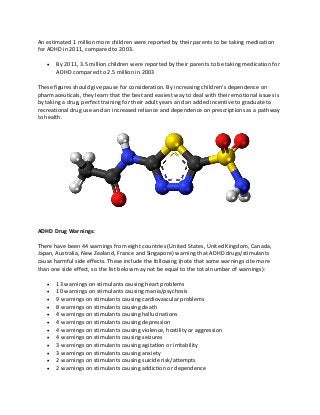 An estimated 1 million more children were reported by their parents to be taking medication
for ADHD in 2011, compared to 2003.
 By 2011, 3.5 million children were reported by their parents to be taking medication for
ADHD compared to 2.5 million in 2003
These figures should give pause for consideration. By increasing children’s dependence on
pharmaceuticals, they learn that the best and easiest way to deal with their emotional issues is
by taking a drug, perfect training for their adult years and an added incentive to graduate to
recreational drug use and an increased reliance and dependence on prescriptions as a pathway
to health.
ADHD Drug Warnings:
There have been 44 warnings from eight countries (United States, United Kingdom, Canada,
Japan, Australia, New Zealand, France and Singapore) warning that ADHD drugs/stimulants
cause harmful side effects. These include the following (note that some warnings cite more
than one side effect, so the list below may not be equal to the total number of warnings):
 13 warnings on stimulants causing heart problems
 10 warnings on stimulants causing mania/psychosis
 9 warnings on stimulants causing cardiovascular problems
 8 warnings on stimulants causing death
 4 warnings on stimulants causing hallucinations
 4 warnings on stimulants causing depression
 4 warnings on stimulants causing violence, hostility or aggression
 4 warnings on stimulants causing seizures
 3 warnings on stimulants causing agitation or irritability
 3 warnings on stimulants causing anxiety
 2 warnings on stimulants causing suicide risk/attempts
 2 warnings on stimulants causing addiction or dependence
 