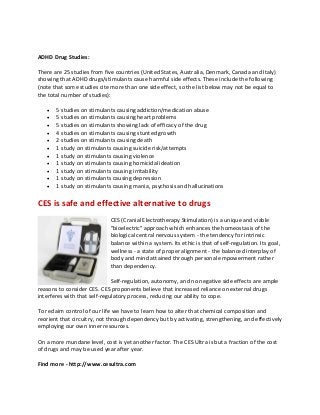 ADHD Drug Studies:
There are 25 studies from five countries (United States, Australia, Denmark, Canada and Italy)
showing that ADHD drugs/stimulants cause harmful side effects. These include the following
(note that some studies cite more than one side effect, so the list below may not be equal to
the total number of studies):
 5 studies on stimulants causing addiction/medication abuse
 5 studies on stimulants causing heart problems
 5 studies on stimulants showing lack of efficacy of the drug
 4 studies on stimulants causing stunted growth
 2 studies on stimulants causing death
 1 study on stimulants causing suicide risk/attempts
 1 study on stimulants causing violence
 1 study on stimulants causing homicidal ideation
 1 study on stimulants causing irritability
 1 study on stimulants causing depression
 1 study on stimulants causing mania, psychosis and hallucinations
CES is safe and effective alternative to drugs
CES (Cranial Electrotherapy Stimulation) is a unique and viable
"bioelectric" approach which enhances the homeostasis of the
biological central nervous system - the tendency for intrinsic
balance within a system. Its ethic is that of self-regulation. Its goal,
wellness - a state of proper alignment - the balanced interplay of
body and mind attained through personal empowerment rather
than dependency.
Self-regulation, autonomy, and no negative side effects are ample
reasons to consider CES. CES proponents believe that increased reliance on external drugs
interferes with that self-regulatory process, reducing our ability to cope.
To reclaim control of our life we have to learn how to alter that chemical composition and
reorient that circuitry, not through dependency but by activating, strengthening, and effectively
employing our own inner resources.
On a more mundane level, cost is yet another factor. The CES Ultra is but a fraction of the cost
of drugs and may be used year after year.
Find more - http://www.cesultra.com
 