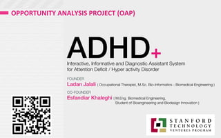 ADHD+
Interactive, Informative and Diagnostic Assistant System 
for Attention Deﬁcit / Hyper activity Disorder 
Ladan Jalali ( Occupational Therapist, M.Sc. Bio-Informatics - Biomedical Engineering )
Esfandiar Khaleghi ( M.Eng. Biomedical Engineering, 

 
 Student of Bioengineering and Biodesign Innovation )
FOUNDER
CO-FOUNDER
OPPORTUNITY	
  ANALYSIS	
  PROJECT	
  (OAP)	
  
 