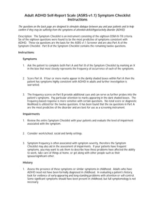 Adult ADHD Self-Report Scale (ASRS-v1.1) Symptom Checklist
Instructions
The questions on the back page are designed to stimulate dialogue between you and your patients and to help
confirm if they may be suffering from the symptoms of attention-deficit/hyperactivity disorder (ADHD).
Description: The Symptom Checklist is an instrument consisting of the eighteen DSM-IV-TR criteria.
Six of the eighteen questions were found to be the most predictive of symptoms consistent with
ADHD. These six questions are the basis for the ASRS v1.1 Screener and are also Part A of the
Symptom Checklist. Part B of the Symptom Checklist contains the remaining twelve questions.
Instructions:
Symptoms
1. Ask the patient to complete both Part A and Part B of the Symptom Checklist by marking an X
in the box that most closely represents the frequency of occurrence of each of the symptoms.
2. Score Part A. If four or more marks appear in the darkly shaded boxes within Part A then the
patient has symptoms highly consistent with ADHD in adults and further investigation is
warranted.
3. The frequency scores on Part B provide additional cues and can serve as further probes into the
patient’s symptoms. Pay particular attention to marks appearing in the dark shaded boxes. The
frequency-based response is more sensitive with certain questions. No total score or diagnostic
likelihood is utilized for the twelve questions. It has been found that the six questions in Part A
are the most predictive of the disorder and are best for use as a screening instrument.
Impairments
1. Review the entire Symptom Checklist with your patients and evaluate the level of impairment
associated with the symptom.
2. Consider work/school, social and family settings.
3. Symptom frequency is often associated with symptom severity, therefore the Symptom
Checklist may also aid in the assessment of impairments. If your patients have frequent
symptoms, you may want to ask them to describe how these problems have affected the ability
to work, take care of things at home, or get along with other people such as their
spouse/significant other.
History
1. Assess the presence of these symptoms or similar symptoms in childhood. Adults who have
ADHD need not have been formally diagnosed in childhood. In evaluating a patient’s history,
look for evidence of early-appearing and long-standing problems with attention or self-control.
Some significant symptoms should have been present in childhood, but full symptomology is not
necessary.
 