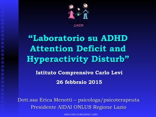 Dott.ssa Erica Menotti – psicologa/psicoterapeutaDott.ssa Erica Menotti – psicologa/psicoterapeuta
Presidente AIDAI ONLUS Regione LazioPresidente AIDAI ONLUS Regione Lazio
“Laboratorio su ADHDLaboratorio su ADHD
Attention Deficit andAttention Deficit and
Hyperactivity Disturb”Hyperactivity Disturb”
AIDAI ONLUS REGIONE LAZIO
Istituto Comprensivo Carlo Levi
26 febbraio 2015
 