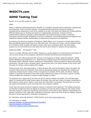 ADHD Testing Tool - Print This Story News Story - WSOC Cha...                        http://www.wsoctv.com/print/20493109/detail.html




         WSOCTV.com
         ADHD Testing Tool
         Posted: 11:41 am EDT August 21, 2009

         ADHD

         ADHD, or Attention Deficit/Hyperactivity Disorder, is a condition characterized by inattention, hyperactivity
         and impulsivity. There are three subtypes. The predominantly hyperactive-impulsive subtype is
         characterized by hyperactivity (such as an inability to sit still or be quiet) and impulsivity (limited patience,
         difficulty taking turns or blurting out answers or inappropriate comments). A person with the
         predominantly inattentive subtype is easily distracted, has trouble focusing on tasks or following
         instructions and has trouble completing or turning in homework. The combined hyperactive-impulsive and
         inattentive subtype includes characteristics of hyperactivity-impulsivity and inattention.

         According to the American Academy of Pediatrics, ADHD affects up to 12 percent of school-aged children.
         Boys are affected about three times more often than girls. The cause isn’t known, but the condition tends
         to run families. Other possible risk factors include: brain injury, premature birth, low birth weight,
         exposure to environmental toxins (like lead) and mom’s use of alcohol or tobacco during pregnancy.

         Diagnosing ADHD – The Quotient™ Test

         There is no single, definitive test for ADHD. Diagnosis is usually based on a comprehensive examination to
         rule out other causes of the symptoms, behavioral checklists and family/school assessments.

         Now there’s a new office-based test that may aid in the diagnosis of ADHD, called the Quotient™ ADHD
         System (BioBehavioral Diagnostics Co.). Small bands are placed around the forehead and the lower legs.
         The bands contain reflective markers, enabling an infrared Motion Tracking System to detect head and leg
         movements. The test is like a computer game, requiring the user to hit certain targets on the screen with
         the press of a button, while avoiding other targets.

         Theresa Cerulli, M.D., Neuropsychiatrist, in North Andover, MA, says as the patient “plays” the game, the
         computer tracks the level of attention (how well the appropriate targets are identified and marked) and
         impulsivity (measuring the number of hits on targets to be avoided). All the while, the Motion Tracking
         System is recording movements of the head and leg reflectors at a speed of 50 times a second. The fast
         tracking enables the computer to measure subtle changes in motion.

         The Quotient test is approved by the FDA and can be used for children and adults. The child test takes
         about 15 minutes and the adult version about 20 minutes. Once the test is done, the data is submitted to
         the company’s online server. Within a short time, the information is processed. The physician can access
         the report and download or print the results from the company’s website.

         Cerulli says the scores provide an objective measure of attention and impulsivity. This enables physicians
         and families to determine the true degree of symptoms and see how those symptoms may impact school
         and other areas of a child’s life. Cerulli says some doctors use the test to get a baseline measurement of a
         patient’s symptoms, then retest after medications have been used to see if the drugs are helping. However,
         the test is not yet approved for medication management.

         For information about the Quotient™ ADHD System, go to http://www.biobdx.com.

         For information on ADHD:
         American Academy of Child and Adolescent Psychiatry
         American Academy of Pediatrics
         Centers for Disease Control and Prevention


1 of 2                                                                                                             8/21/09 12:47 PM
 