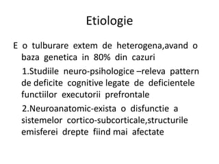 Etiologie
E o tulburare extem de heterogena,avand o
baza genetica in 80% din cazuri
1.Studiile neuro-psihologice –releva pattern
de deficite cognitive legate de deficientele
functiilor executorii prefrontale
2.Neuroanatomic-exista o disfunctie a
sistemelor cortico-subcorticale,structurile
emisferei drepte fiind mai afectate
 
