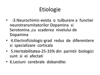 Etiologie
• -3.Neurochimic-exista o tulburare a functiei
neurotransmitatorilor Dopamina si
Serotonina ,cu scaderea nivelului de
Dopamina
• 4.Electrofiziologic-grad redus de diferentiere
si specializare corticala
• 5.Heritabilitatea-25-33% din parintii biologici
sunt si ei afectati
• 6.Leziuni cerebrale dobandite:
 