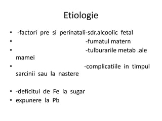 Etiologie
• -factori pre si perinatali-sdr.alcoolic fetal
• -fumatul matern
• -tulburarile metab .ale
mamei
• -complicatiile in timpul
sarcinii sau la nastere
• -deficitul de Fe la sugar
• expunere la Pb
 