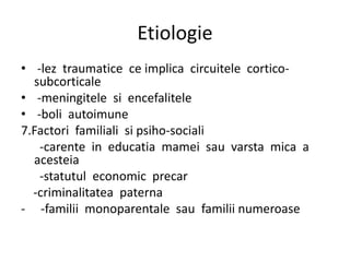 Etiologie
• -lez traumatice ce implica circuitele cortico-
subcorticale
• -meningitele si encefalitele
• -boli autoimune
7.Factori familiali si psiho-sociali
-carente in educatia mamei sau varsta mica a
acesteia
-statutul economic precar
-criminalitatea paterna
- -familii monoparentale sau familii numeroase
 