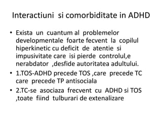 Interactiuni si comorbiditate in ADHD
• Exista un cuantum al problemelor
developmentale foarte fecvent la copilul
hiperkinetic cu deficit de atentie si
impusivitate care isi pierde controlul,e
nerabdator ,desfide autoritatea adultului.
• 1.TOS-ADHD precede TOS ,care precede TC
care precede TP antisociala
• 2.TC-se asociaza frecvent cu ADHD si TOS
,toate fiind tulburari de extenalizare
 