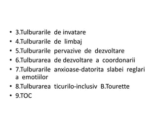 • 3.Tulburarile de invatare
• 4.Tulburarile de limbaj
• 5.Tulburarile pervazive de dezvoltare
• 6.Tulburarea de dezvoltare a coordonarii
• 7.Tulburarile anxioase-datorita slabei reglari
a emotiilor
• 8.Tulburarea ticurilo-inclusiv B.Tourette
• 9.TOC
 